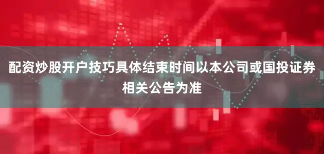 配资炒股开户技巧具体结束时间以本公司或国投证券相关公告为准