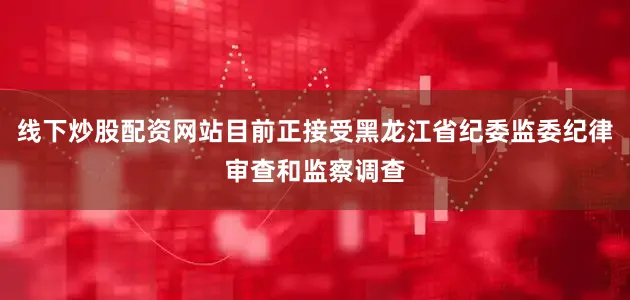 线下炒股配资网站目前正接受黑龙江省纪委监委纪律审查和监察调查