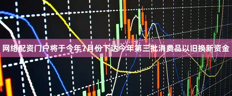 网络配资门户将于今年7月份下达今年第三批消费品以旧换新资金