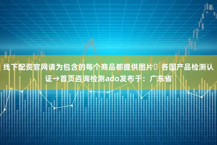 线下配资官网请为包含的每个商品都提供图片⇥各国产品检测认证→首页咨询检测ado发布于：广东省