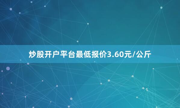 炒股开户平台最低报价3.60元/公斤